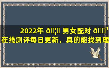 2022年 🦋 男女配对 🌹 在线测评每日更新，真的能找到理想伴侣吗